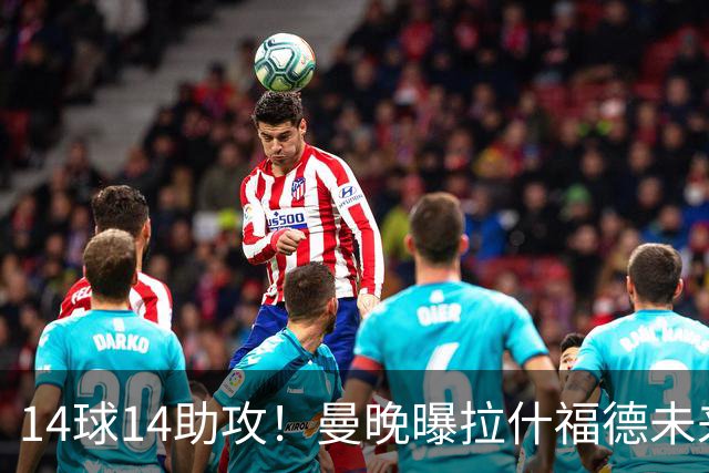 14球14助攻！曼晚曝拉什福德未来确认，无缘租借巴萨，将回归曼联